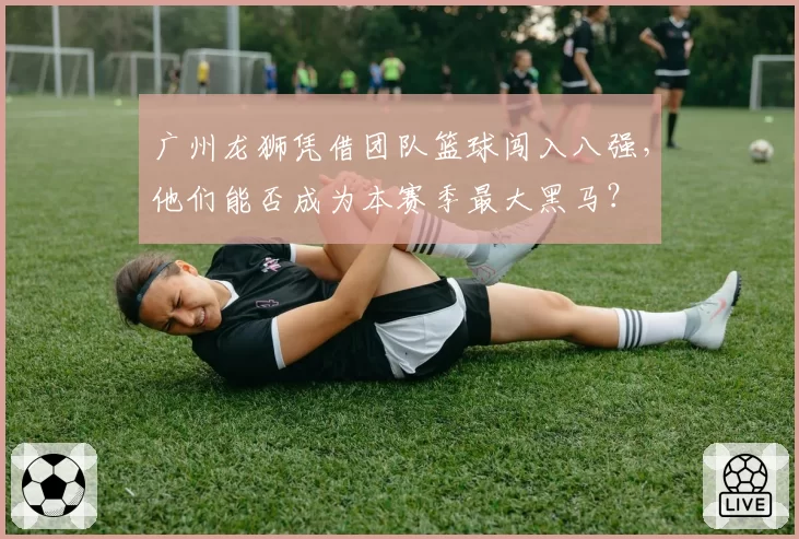 广州龙狮凭借团队篮球闯入八强,他们能否成为本赛季最大黑马?