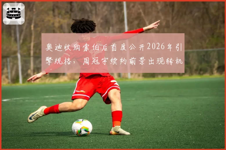 奥迪收购索伯后首度公开2026年引擎规格,周冠宇续约前景出现转机