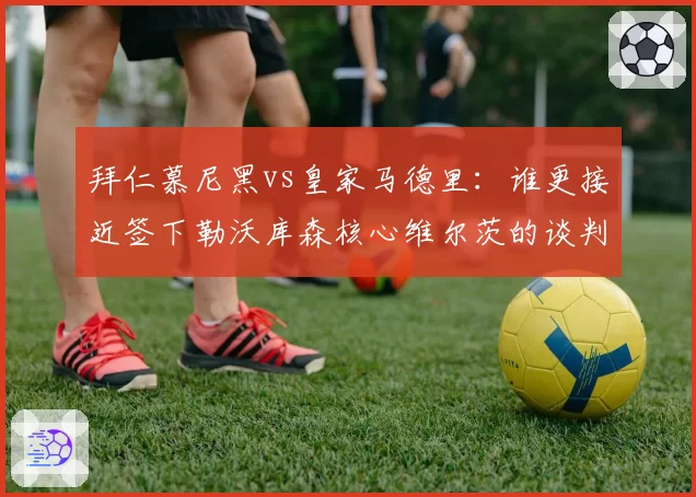 拜仁慕尼黑vs皇家马德里：谁更接近签下勒沃库森核心维尔茨的谈判内幕