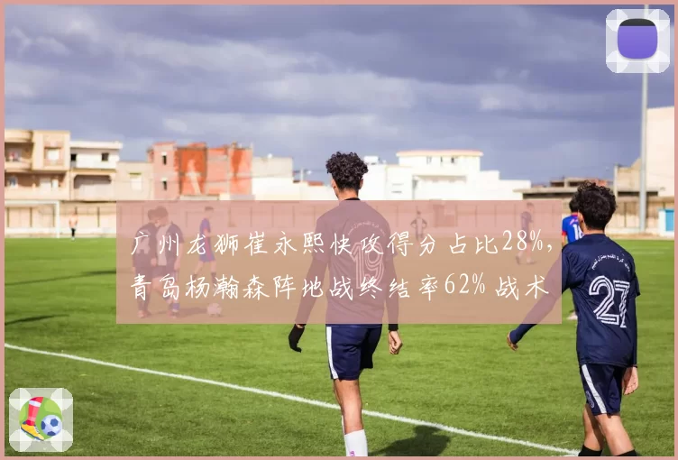 广州龙狮崔永熙快攻得分占比28%，青岛杨瀚森阵地战终结率62% 战术角色差异