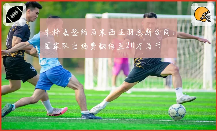 李梓嘉签约马来西亚羽总新合同,国家队出场费翻倍至20万马币