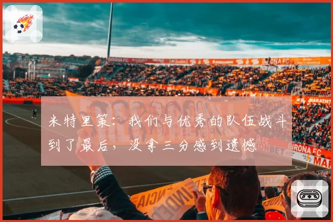 米特里策：我们与优秀的队伍战斗到了最后，没拿三分感到遗憾