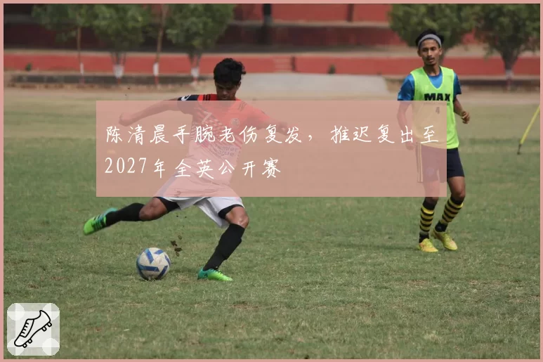 陈清晨手腕老伤复发，推迟复出至2027年全英公开赛