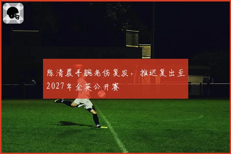 陈清晨手腕老伤复发，推迟复出至2027年全英公开赛