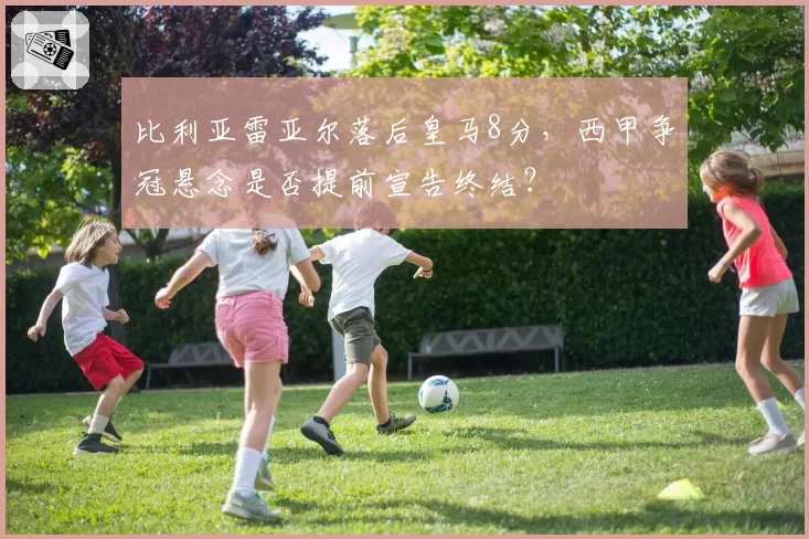 比利亚雷亚尔落后皇马8分,西甲争冠悬念是否提前宣告终结?