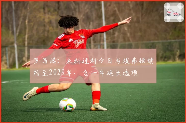 罗马诺:米科连科今日与埃弗顿续约至2029年,含一年延长选项