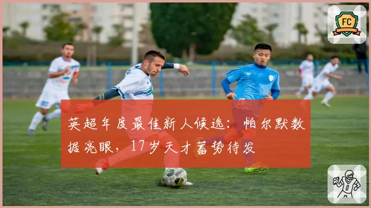 英超年度最佳新人候选:帕尔默数据亮眼,17岁天才蓄势待发
