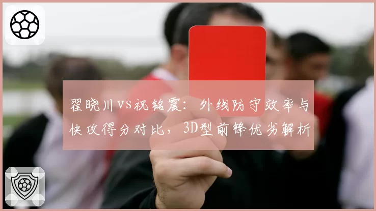 翟晓川vs祝铭震：外线防守效率与快攻得分对比，3D型前锋优劣解析