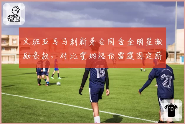 文班亚马马刺新秀合同含全明星激励条款,对比霍姆格伦雷霆固定薪资结构培养路径分歧