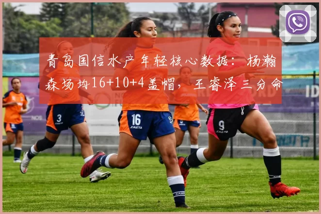 青岛国信水产年轻核心数据:杨瀚森场均16+10+4盖帽,王睿泽三分命中率40%