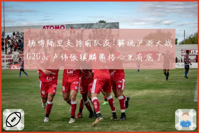 杨鸣隔空支持前队友!解说沪浙大战G2G3,卢伟张镇麟弗格心里有底了