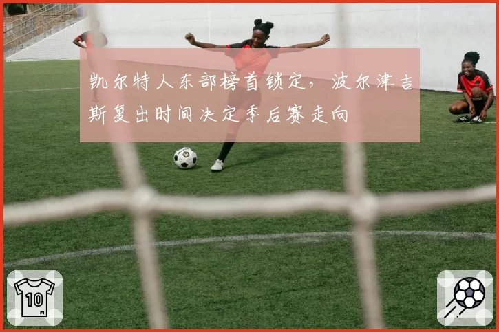 凯尔特人东部榜首锁定,波尔津吉斯复出时间决定季后赛走向