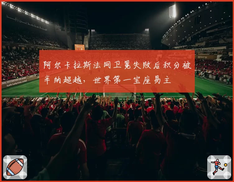 阿尔卡拉斯法网卫冕失败后积分被辛纳超越,世界第一宝座易主