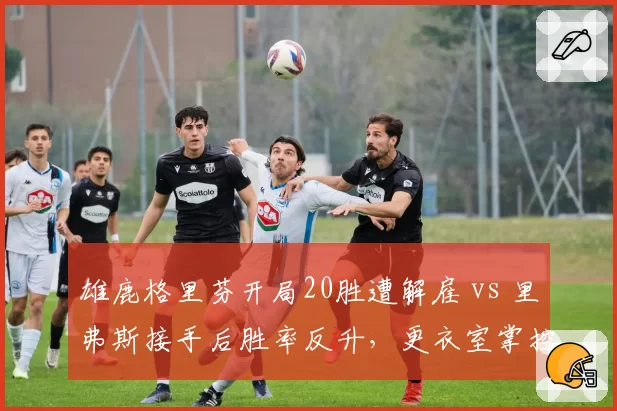 雄鹿格里芬开局20胜遭解雇 vs 里弗斯接手后胜率反升，更衣室掌控力天壤之别__br_