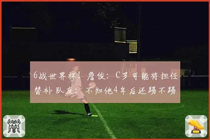6战世界杯！詹俊：C罗可能将担任替补 队友：不知他4年后还踢不踢