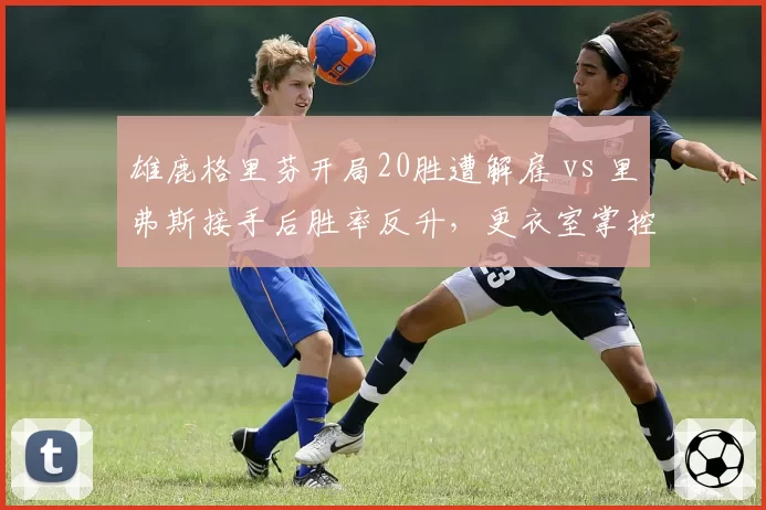 雄鹿格里芬开局20胜遭解雇 vs 里弗斯接手后胜率反升,更衣室掌控力天壤之别__br_