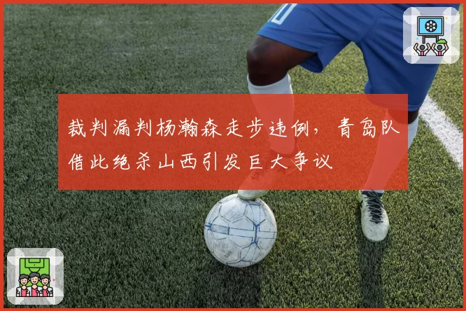 裁判漏判杨瀚森走步违例，青岛队借此绝杀山西引发巨大争议