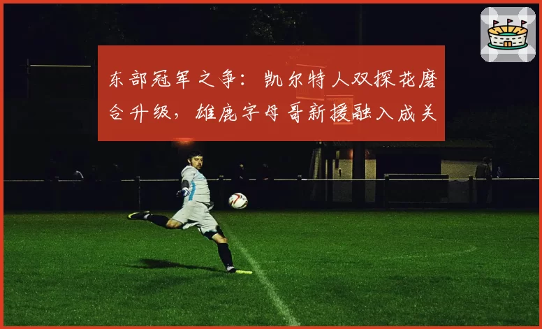 东部冠军之争:凯尔特人双探花磨合升级,雄鹿字母哥新援融入成关键