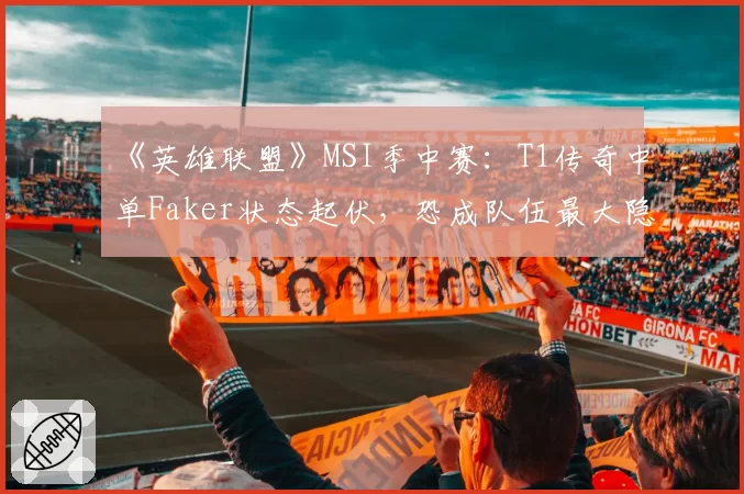《英雄联盟》MSI季中赛:T1传奇中单Faker状态起伏,恐成队伍最大隐患?