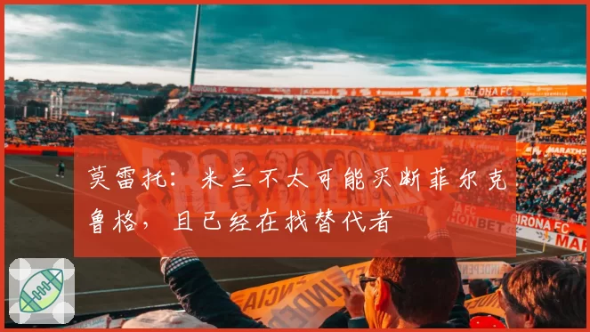 莫雷托：米兰不太可能买断菲尔克鲁格，且已经在找替代者