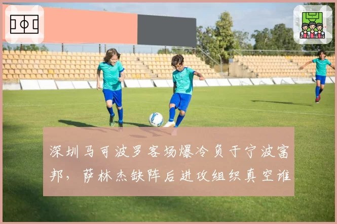 深圳马可波罗客场爆冷负于宁波富邦，萨林杰缺阵后进攻组织真空谁可填补？