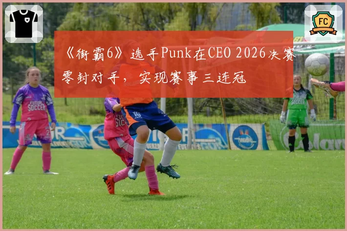 《街霸6》选手Punk在CEO 2026决赛零封对手,实现赛事三连冠