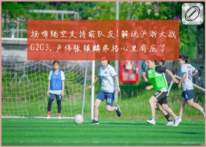 杨鸣隔空支持前队友!解说沪浙大战G2G3,卢伟张镇麟弗格心里有底了