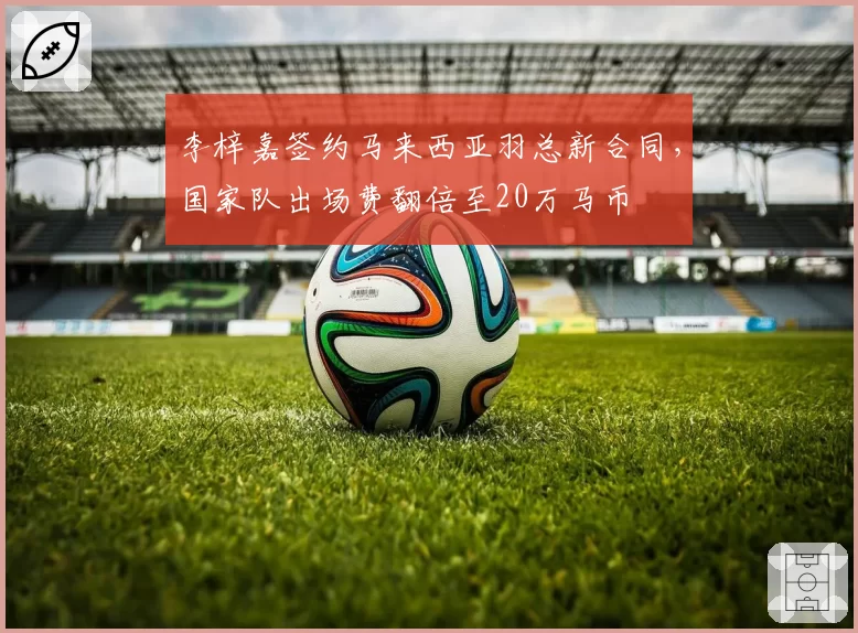 李梓嘉签约马来西亚羽总新合同，国家队出场费翻倍至20万马币