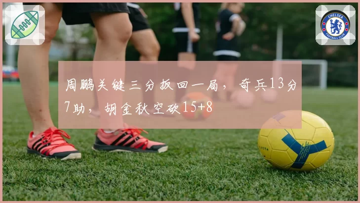 周鹏关键三分扳回一局，奇兵13分7助，胡金秋空砍15+8