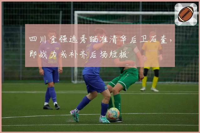 四川金强选秀瞄准清华后卫石奎，即战力或补齐后场短板