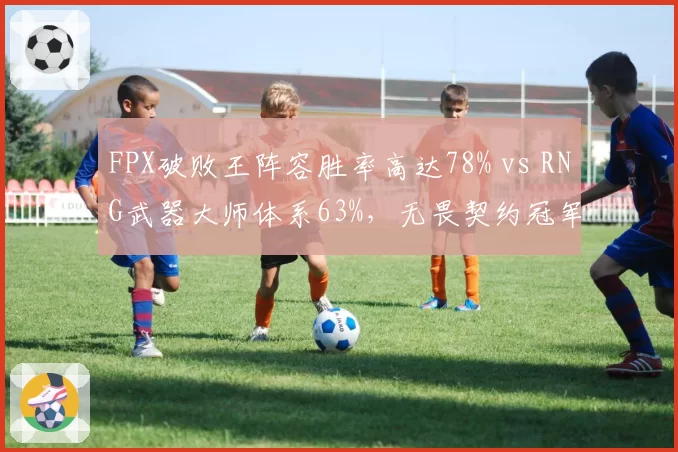 FPX破败王阵容胜率高达78% vs RNG武器大师体系63%,无畏契约冠军赛中国德比前瞻