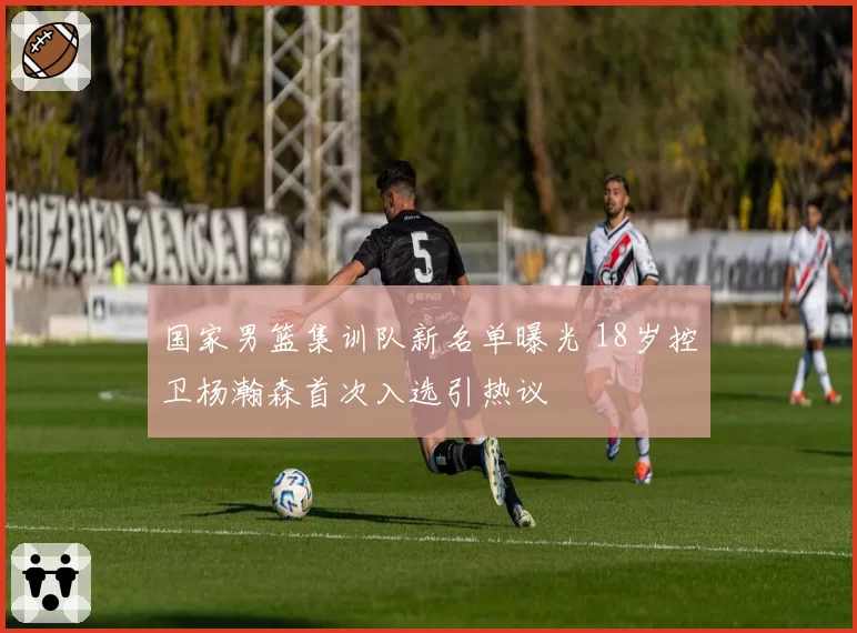 国家男篮集训队新名单曝光 18岁控卫杨瀚森首次入选引热议