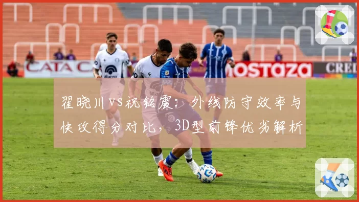 翟晓川vs祝铭震:外线防守效率与快攻得分对比,3D型前锋优劣解析