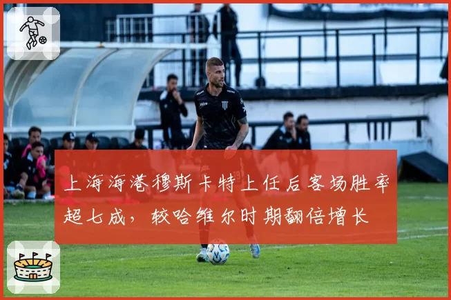 上海海港穆斯卡特上任后客场胜率超七成，较哈维尔时期翻倍增长