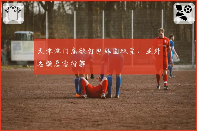 天津津门虎欲打包韩国双星,亚外名额悬念待解