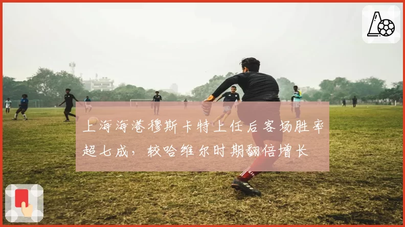 上海海港穆斯卡特上任后客场胜率超七成，较哈维尔时期翻倍增长