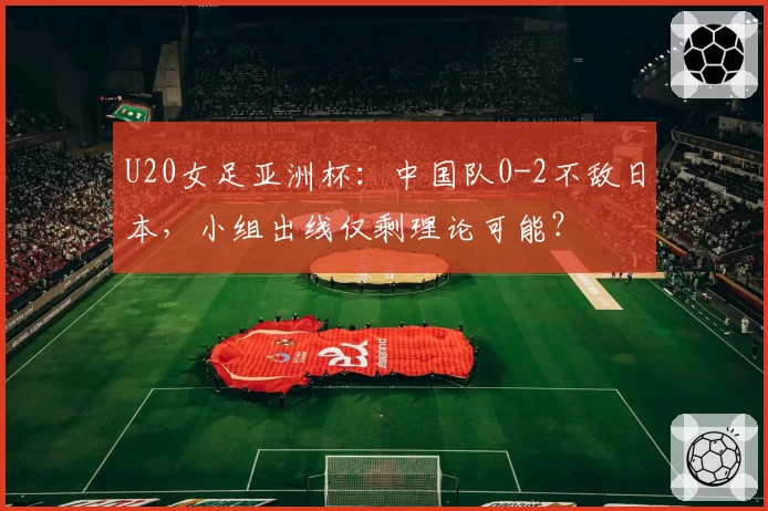 U20女足亚洲杯：中国队0-2不敌日本，小组出线仅剩理论可能？