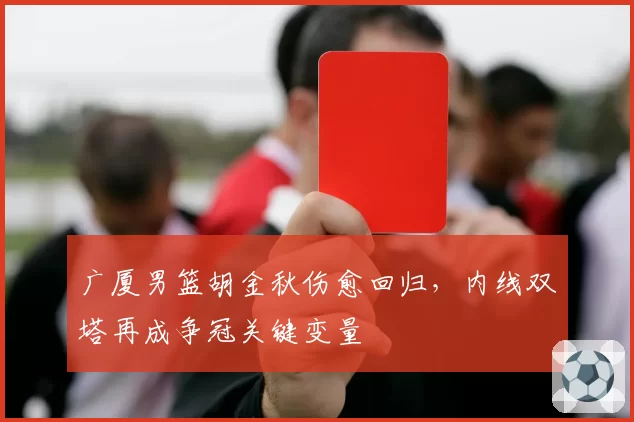 广厦男篮胡金秋伤愈回归,内线双塔再成争冠关键变量