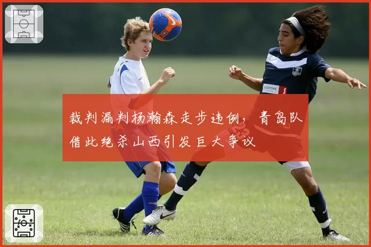 裁判漏判杨瀚森走步违例，青岛队借此绝杀山西引发巨大争议