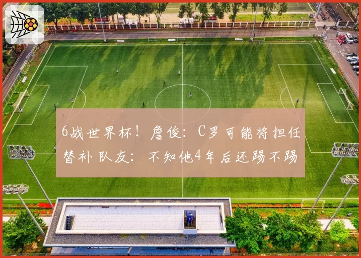 6战世界杯！詹俊：C罗可能将担任替补 队友：不知他4年后还踢不踢