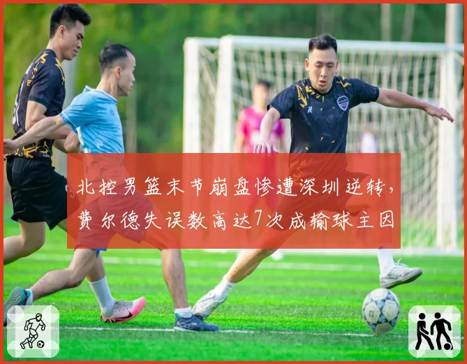 北控男篮末节崩盘惨遭深圳逆转，费尔德失误数高达7次成输球主因