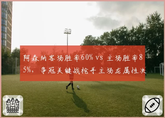 阿森纳客场胜率60% vs 主场胜率85%,争冠关键战枪手主场龙属性决定命运