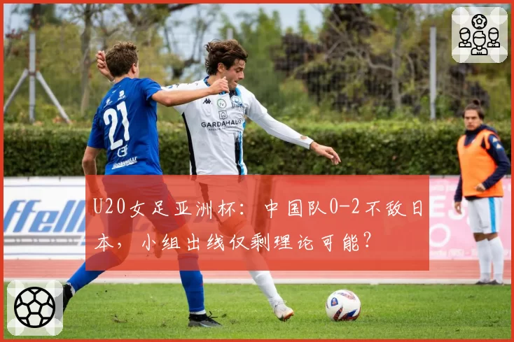 U20女足亚洲杯：中国队0-2不敌日本，小组出线仅剩理论可能？