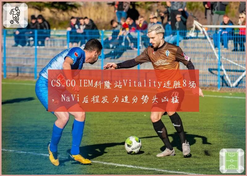 CS_GO IEM科隆站Vitality连胜8场,NaVi后程发力追分势头凶猛