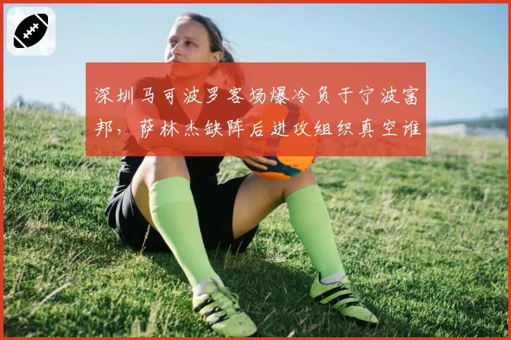 深圳马可波罗客场爆冷负于宁波富邦，萨林杰缺阵后进攻组织真空谁可填补？