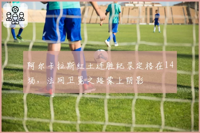 阿尔卡拉斯红土连胜纪录定格在14场，法网卫冕之路蒙上阴影