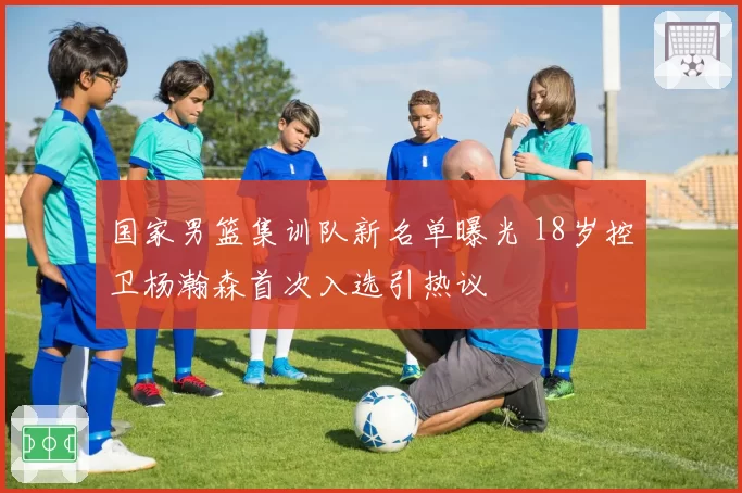 国家男篮集训队新名单曝光 18岁控卫杨瀚森首次入选引热议
