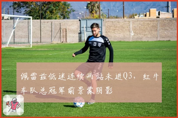 佩雷兹低迷连续两站未进Q3,红牛车队总冠军前景蒙阴影