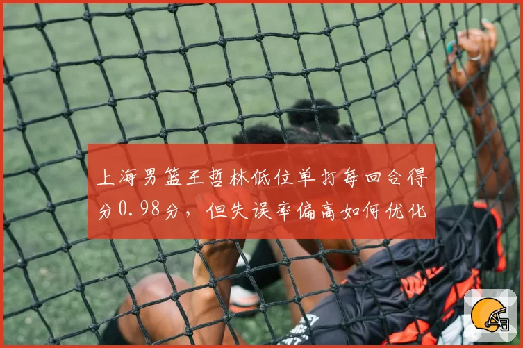 上海男篮王哲林低位单打每回合得分0.98分,但失误率偏高如何优化?