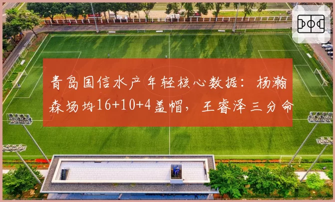 青岛国信水产年轻核心数据：杨瀚森场均16+10+4盖帽，王睿泽三分命中率40%